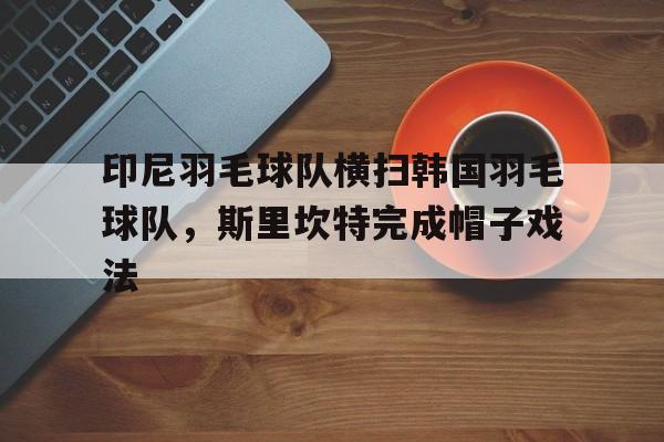 开云体育中国-印尼羽毛球队横扫韩国羽毛球队，斯里坎特完成帽子戏法的简单介绍