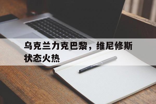 关于乌克兰力克巴黎，维尼修斯状态火热的信息